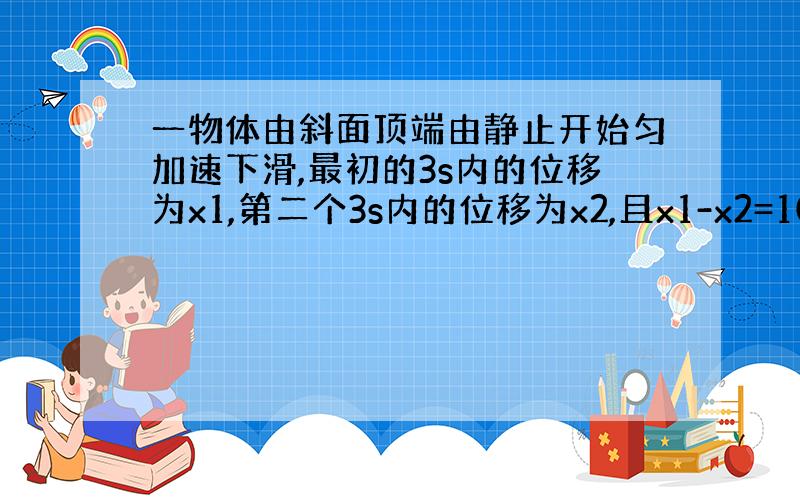 一物体由斜面顶端由静止开始匀加速下滑,最初的3s内的位移为x1,第二个3s内的位移为x2,且x1-x2=108