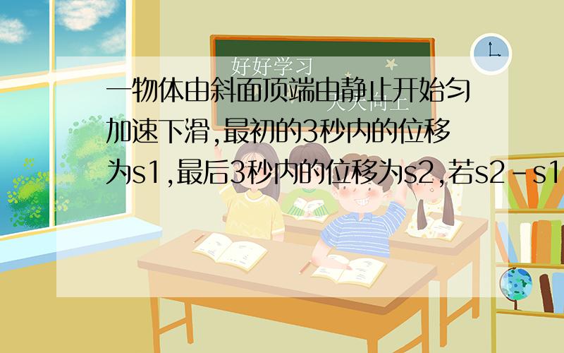 一物体由斜面顶端由静止开始匀加速下滑,最初的3秒内的位移为s1,最后3秒内的位移为s2,若s2-s1=6米