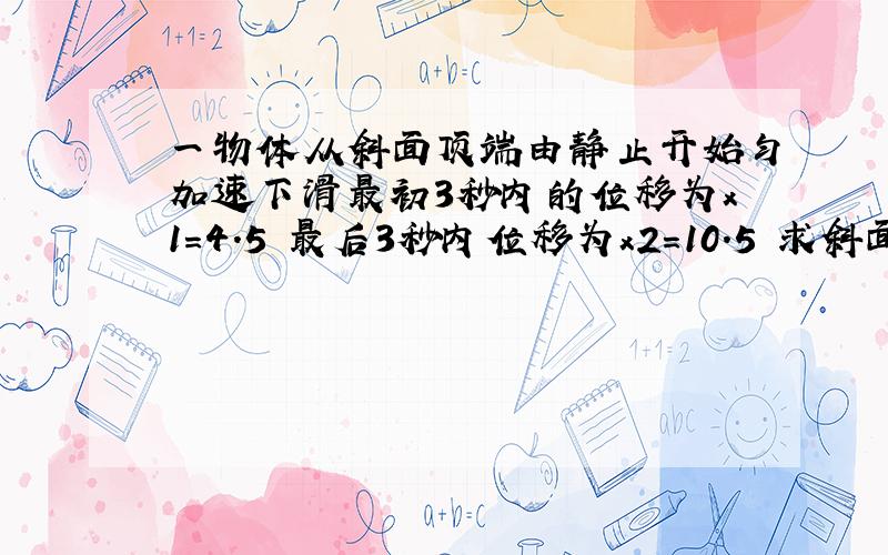 一物体从斜面顶端由静止开始匀加速下滑最初3秒内的位移为x1=4.5 最后3秒内位移为x2=10.5 求斜面长度?跪