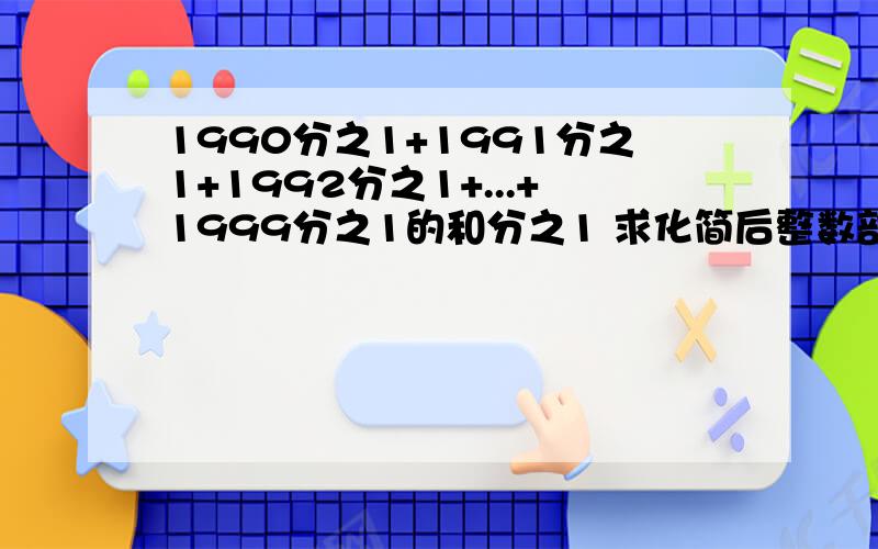 1990分之1+1991分之1+1992分之1+...+1999分之1的和分之1 求化简后整数部分是多少