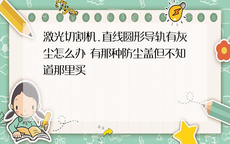 激光切割机.直线圆形导轨有灰尘怎么办 有那种防尘盖但不知道那里买