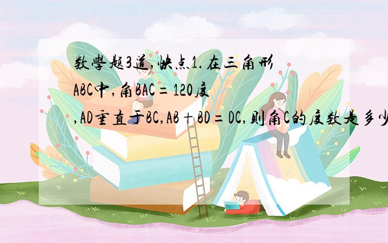 数学题3道,快点1.在三角形ABC中,角BAC=120度,AD垂直于BC,AB+BD=DC,则角C的度数是多少?（只写答