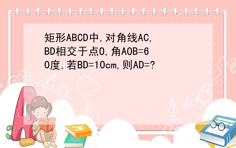 矩形ABCD中,对角线AC,BD相交于点O,角AOB=60度,若BD=10cm,则AD=?