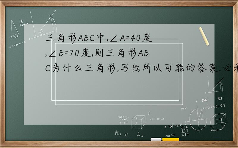 三角形ABC中,∠A=40度,∠B=70度,则三角形ABC为什么三角形,写出所以可能的答案.必采纳