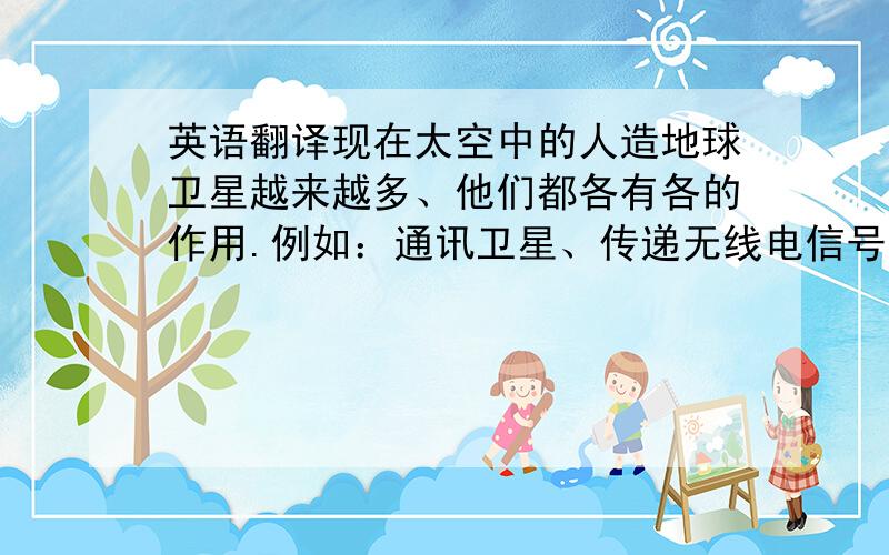 英语翻译现在太空中的人造地球卫星越来越多、他们都各有各的作用.例如：通讯卫星、传递无线电信号,有利于不同地区的人们取得联