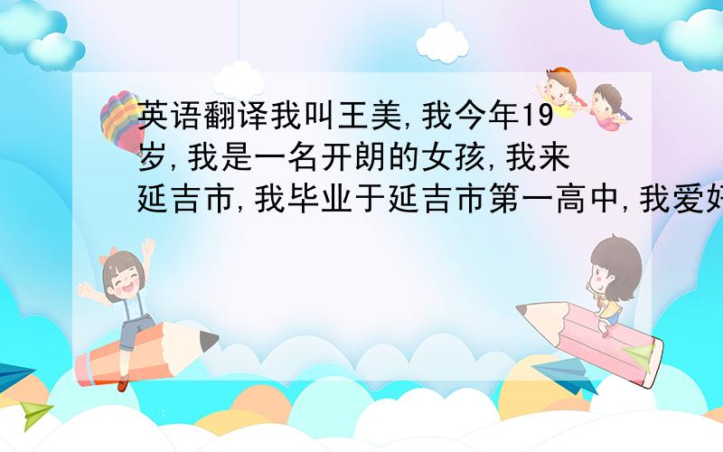 英语翻译我叫王美,我今年19岁,我是一名开朗的女孩,我来延吉市,我毕业于延吉市第一高中,我爱好阅读和英语,我从小的梦想是