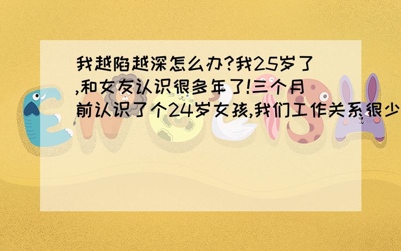 我越陷越深怎么办?我25岁了,和女友认识很多年了!三个月前认识了个24岁女孩,我们工作关系很少见到!在我们第四次见面的时