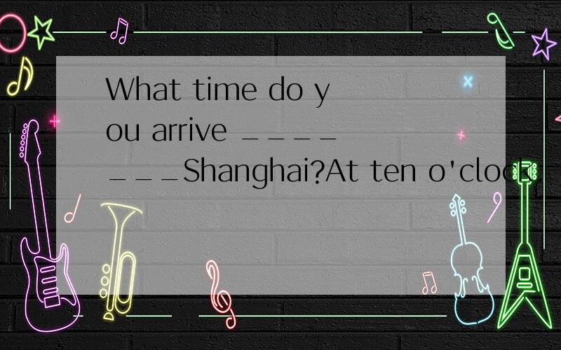 What time do you arrive _______Shanghai?At ten o'clock.