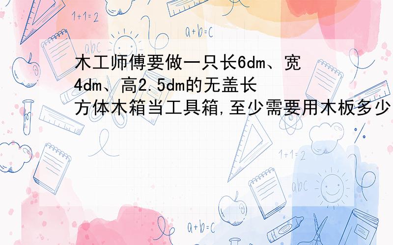 木工师傅要做一只长6dm、宽4dm、高2.5dm的无盖长方体木箱当工具箱,至少需要用木板多少平方分米?