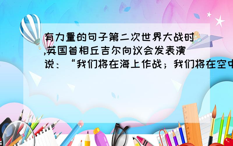 有力量的句子第二次世界大战时,英国首相丘吉尔向议会发表演说：“我们将在海上作战；我们将在空中作战；我们将在陆地作战.”在