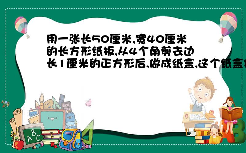 用一张长50厘米,宽40厘米的长方形纸板,从4个角剪去边长1厘米的正方形后,做成纸盒,这个纸盒容积%C