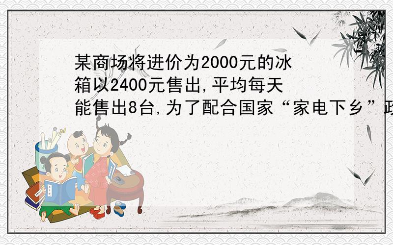 某商场将进价为2000元的冰箱以2400元售出,平均每天能售出8台,为了配合国家“家电下乡”政策的实施,商场决定采取适当