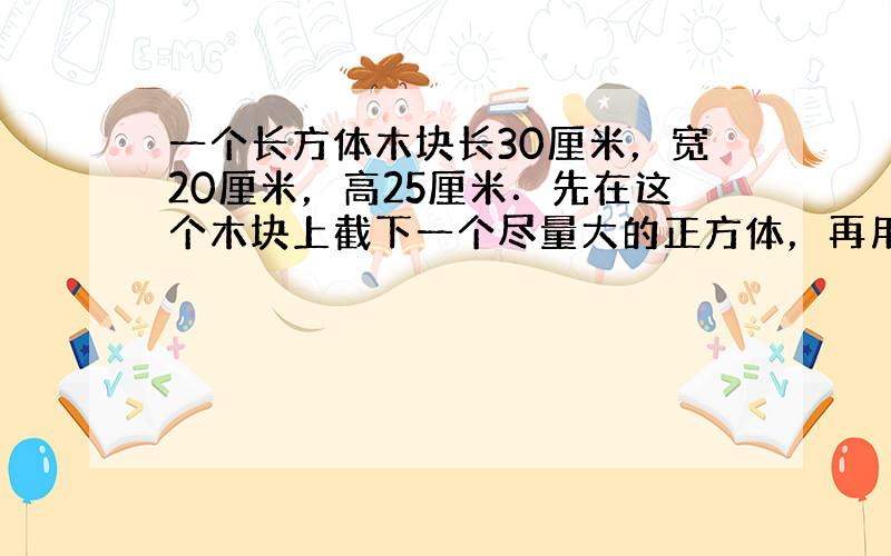 一个长方体木块长30厘米，宽20厘米，高25厘米．先在这个木块上截下一个尽量大的正方体，再用剩下的材料截出一个体积尽量大