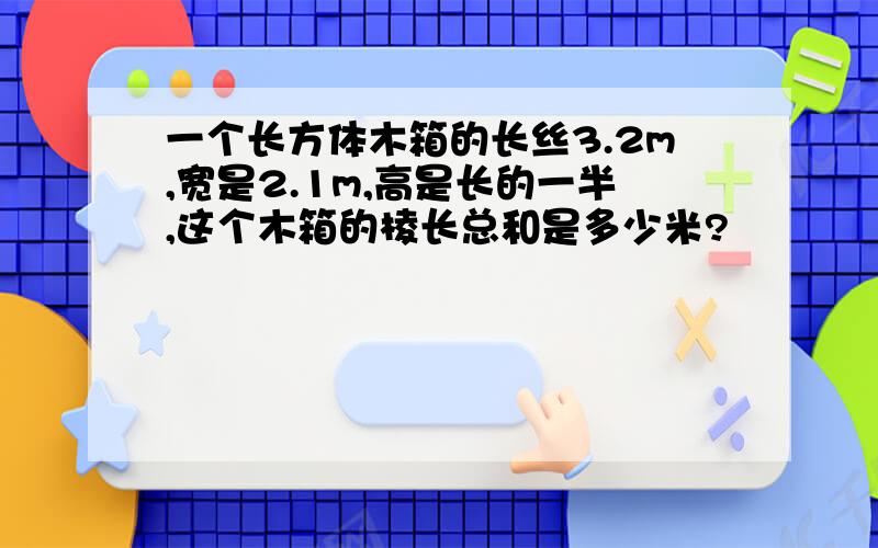 一个长方体木箱的长丝3.2m,宽是2.1m,高是长的一半,这个木箱的棱长总和是多少米?