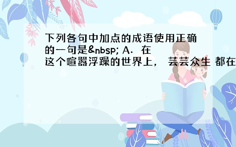 下列各句中加点的成语使用正确的一句是  A．在这个喧嚣浮躁的世界上， 芸芸众生 都在为生活忙碌奔波，很少有人能