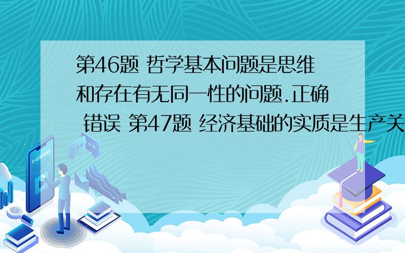 第46题 哲学基本问题是思维和存在有无同一性的问题.正确 错误 第47题 经济基础的实质是生产关系.正确