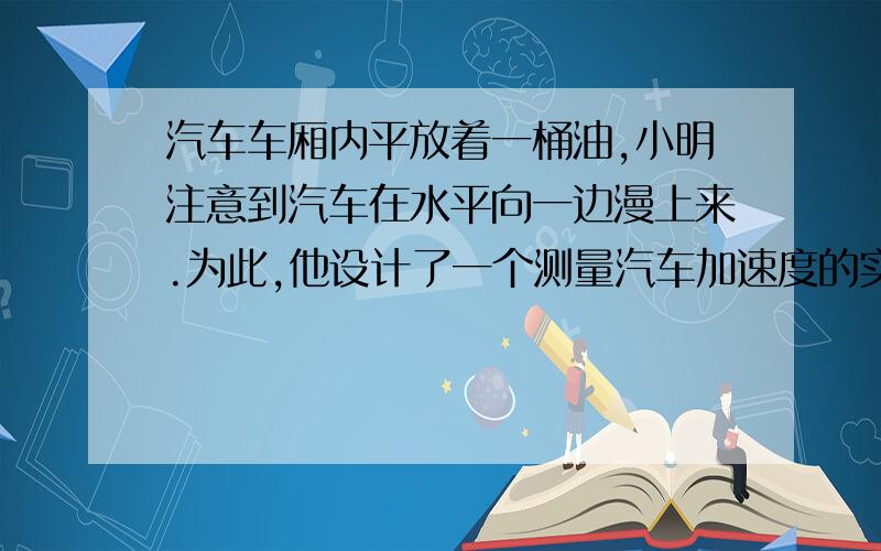 汽车车厢内平放着一桶油,小明注意到汽车在水平向一边漫上来.为此,他设计了一个测量汽车加速度的实验.如图所示,测得桶内油面