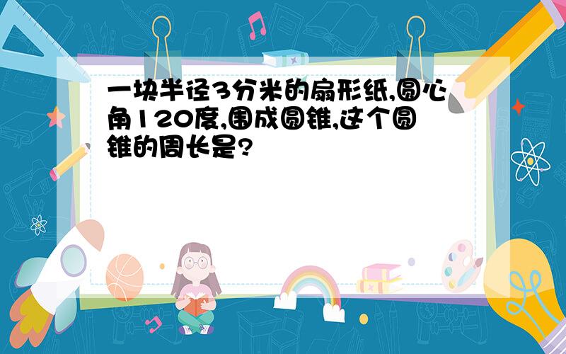 一块半径3分米的扇形纸,圆心角120度,围成圆锥,这个圆锥的周长是?