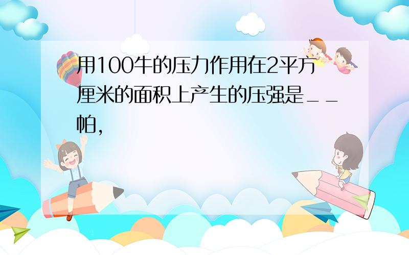 用100牛的压力作用在2平方厘米的面积上产生的压强是__帕,