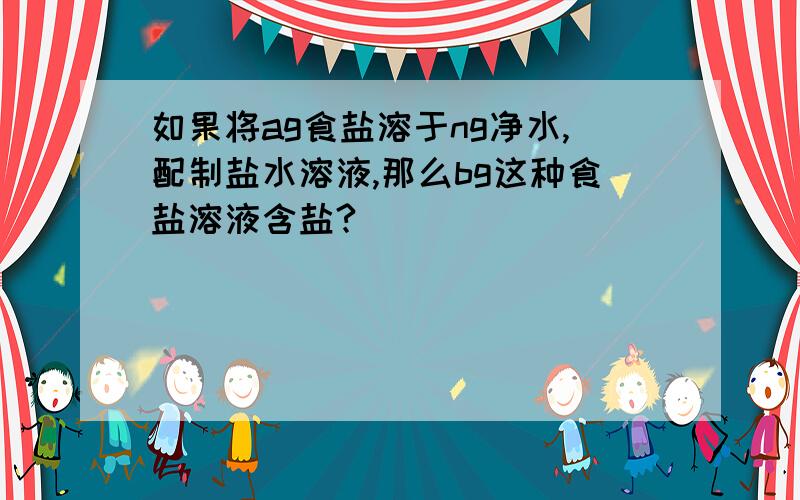 如果将ag食盐溶于ng净水,配制盐水溶液,那么bg这种食盐溶液含盐?