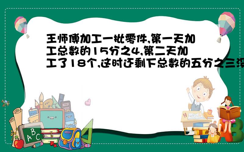 王师傅加工一批零件,第一天加工总数的15分之4,第二天加工了18个,这时还剩下总数的五分之三没有加工