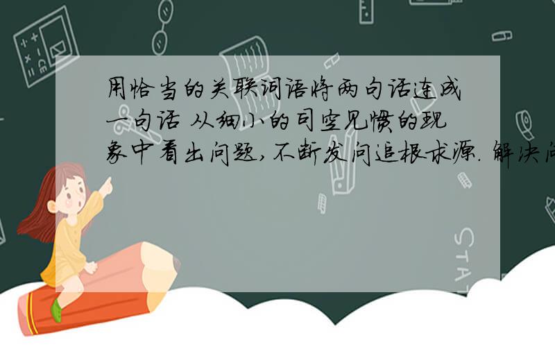 用恰当的关联词语将两句话连成一句话 从细小的司空见惯的现象中看出问题,不断发问追根求源. 解决问题,找