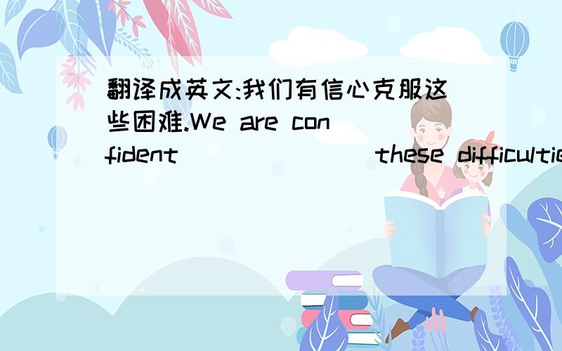 翻译成英文:我们有信心克服这些困难.We are confident ___ ___ these difficultie