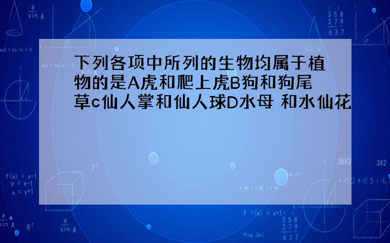 下列各项中所列的生物均属于植物的是A虎和爬上虎B狗和狗尾草c仙人掌和仙人球D水母 和水仙花