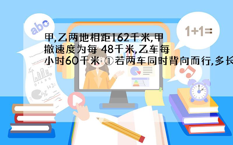 甲,乙两地相距162千米,甲撤速度为每 48千米,乙车每小时60千米 ①若两车同时背向而行,多长时间两车...