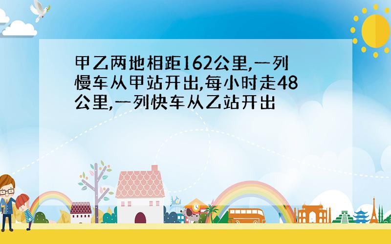 甲乙两地相距162公里,一列慢车从甲站开出,每小时走48公里,一列快车从乙站开出