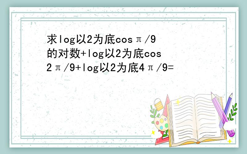 求log以2为底cosπ/9的对数+log以2为底cos2π/9+log以2为底4π/9=