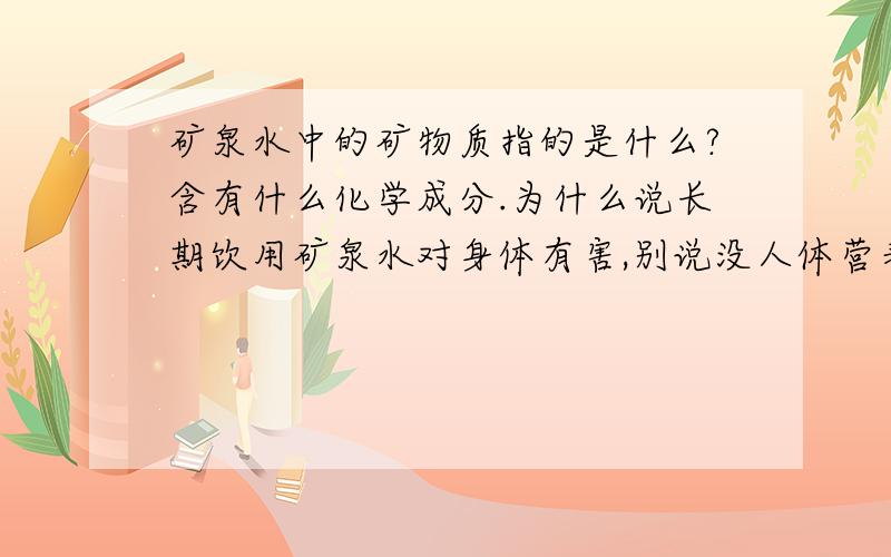 矿泉水中的矿物质指的是什么?含有什么化学成分.为什么说长期饮用矿泉水对身体有害,别说没人体营养物质,这我知道...