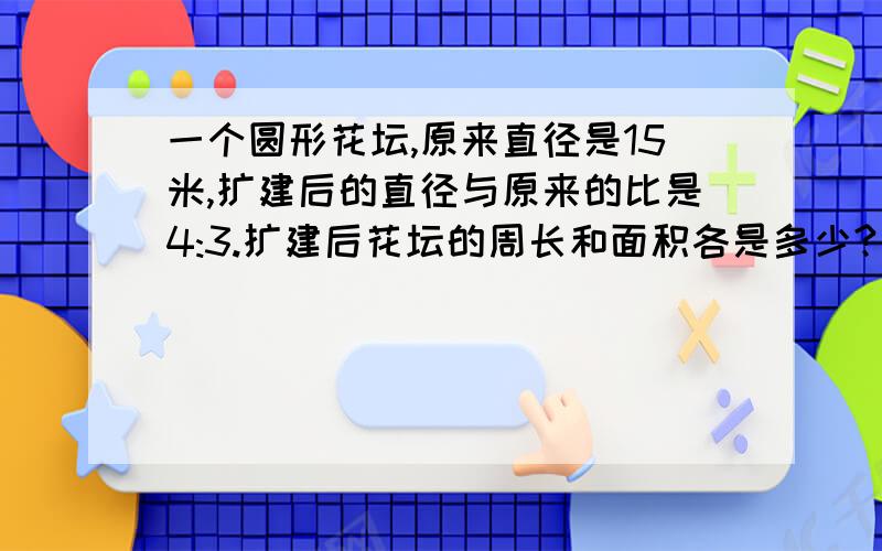 一个圆形花坛,原来直径是15米,扩建后的直径与原来的比是4:3.扩建后花坛的周长和面积各是多少?