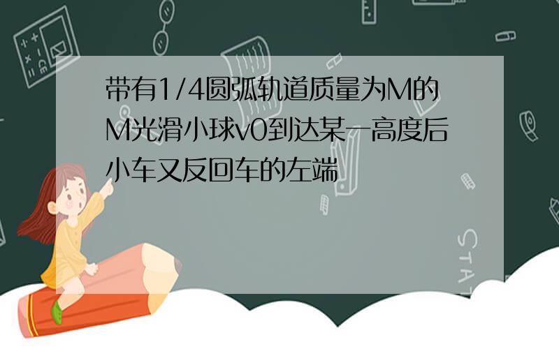 带有1/4圆弧轨道质量为M的M光滑小球v0到达某一高度后小车又反回车的左端