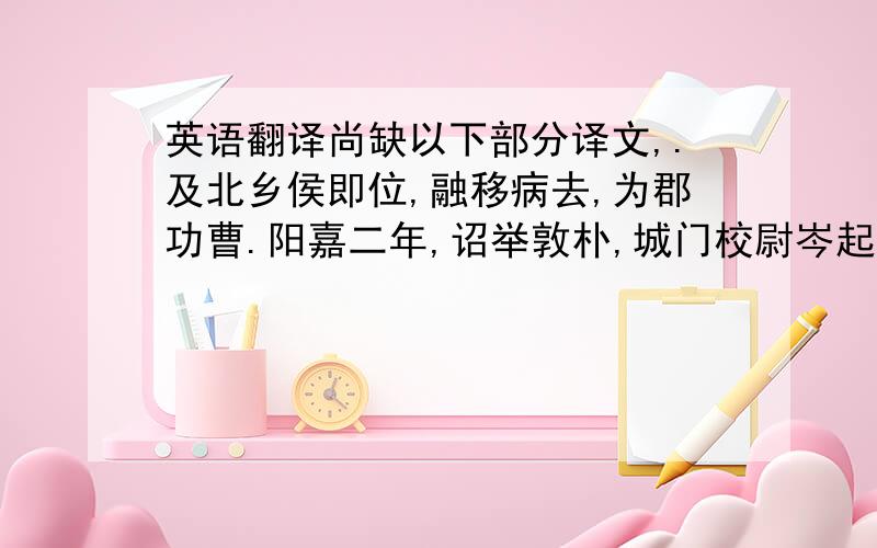 英语翻译尚缺以下部分译文,.及北乡侯即位,融移病去,为郡功曹.阳嘉二年,诏举敦朴,城门校尉岑起举融,征诣公车,对策,拜议