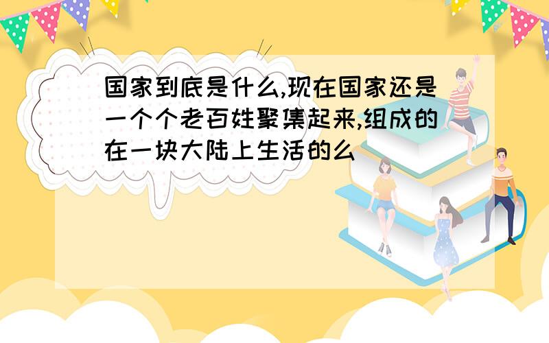 国家到底是什么,现在国家还是一个个老百姓聚集起来,组成的在一块大陆上生活的么