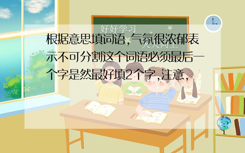 根据意思填词语,气氛很浓郁表示不可分割这个词语必须最后一个字是然最好填2个字,注意,