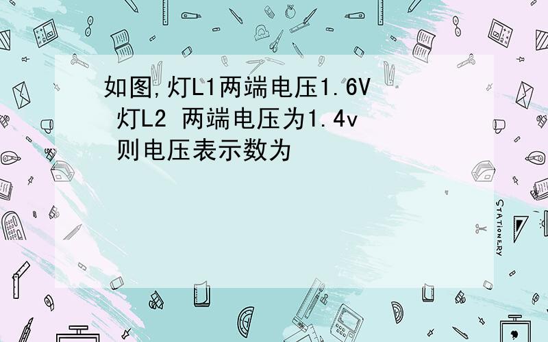 如图,灯L1两端电压1.6V 灯L2 两端电压为1.4v 则电压表示数为