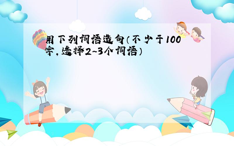 用下列词语造句（不少于100字,选择2~3个词语）