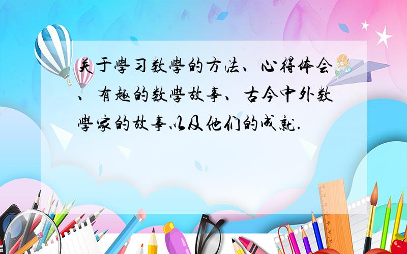 关于学习数学的方法、心得体会、有趣的数学故事、古今中外数学家的故事以及他们的成就.