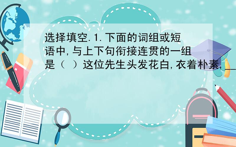 选择填空.1.下面的词组或短语中,与上下句衔接连贯的一组是（ ）这位先生头发花白,衣着朴素,_________,____