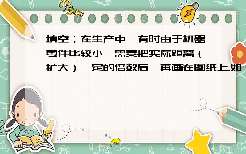 填空：在生产中,有时由于机器零件比较小,需要把实际距离（扩大）一定的倍数后,再画在图纸上.如：一幅精密零件的平面图的比例