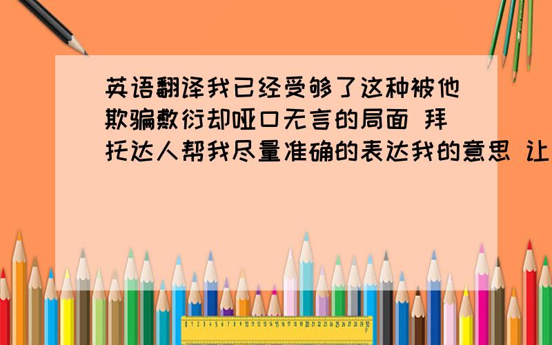 英语翻译我已经受够了这种被他欺骗敷衍却哑口无言的局面 拜托达人帮我尽量准确的表达我的意思 让我能够结束这场噩梦 亲爱的W