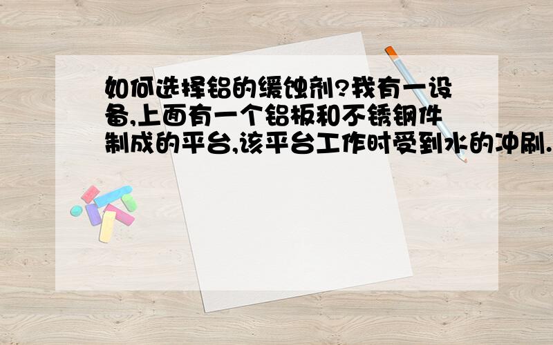 如何选择铝的缓蚀剂?我有一设备,上面有一个铝板和不锈钢件制成的平台,该平台工作时受到水的冲刷.水用的是自来水为防铝板腐蚀