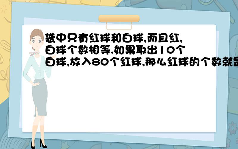 袋中只有红球和白球,而且红,白球个数相等.如果取出10个白球,放入80个红球,那么红球的个数就是白球的3