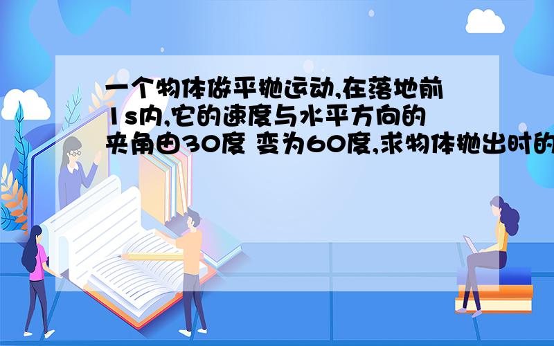 一个物体做平抛运动,在落地前1s内,它的速度与水平方向的夹角由30度 变为60度,求物体抛出时的初速度与下落高度(g取1