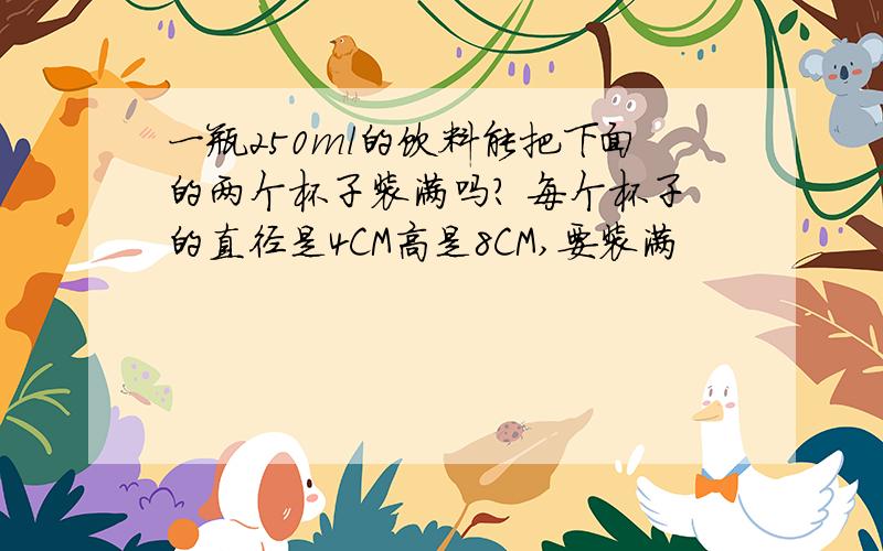 一瓶250ml的饮料能把下面的两个杯子装满吗? 每个杯子的直径是4CM高是8CM,要装满