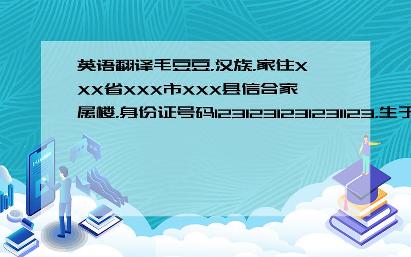 英语翻译毛豆豆，汉族，家住XXX省XXX市XXX县信合家属楼，身份证号码1231231231231123，生于1912年