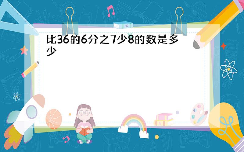 比36的6分之7少8的数是多少