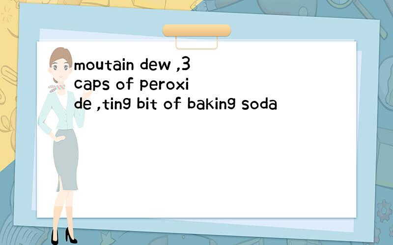 moutain dew ,3caps of peroxide ,ting bit of baking soda